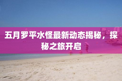 五月羅平水怪最新動態(tài)揭秘,探秘之旅開啟