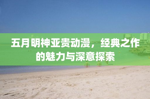 五月明神亞貴動漫,經典之作的魅力與深意探索