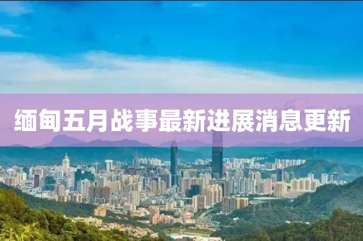 緬甸五月戰(zhàn)事最新進(jìn)展消息更新