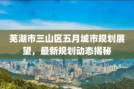 蕪湖市三山區五月城市規劃展望,最新規劃動態揭秘