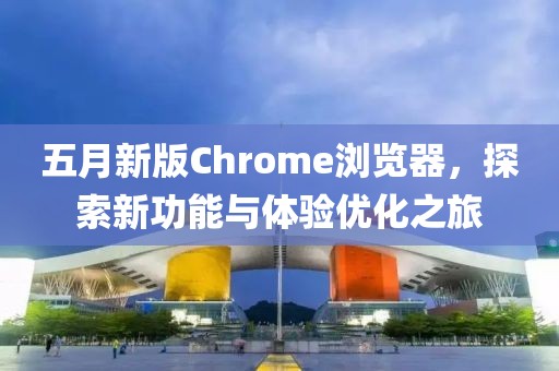 五月新版Chrome瀏覽器,探索新功能與體驗優化之旅