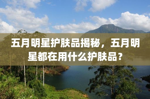 五月明星護膚品揭秘,五月明星都在用什么護膚品?