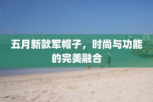 五月新款軍帽子,時尚與功能的完美融合