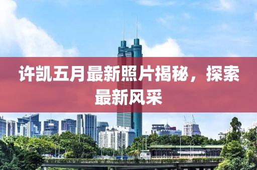 許凱五月最新照片揭秘,探索最新風(fēng)采