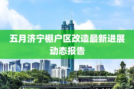 五月濟寧棚戶區改造最新進展動態報告