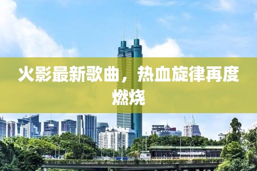 火影最新歌曲,熱血旋律再度燃燒