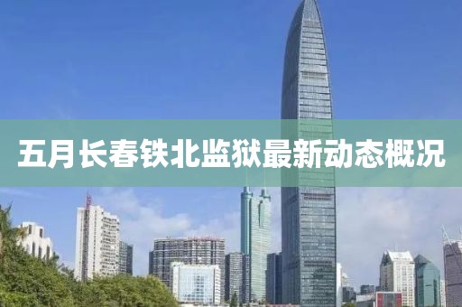 五月長春鐵北監獄最新動態概況