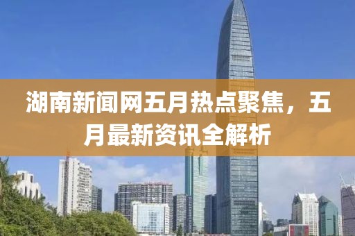 湖南新聞網(wǎng)五月熱點(diǎn)聚焦,五月最新資訊全解析