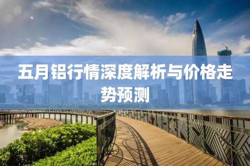 五月鋁行情深度解析與價(jià)格走勢(shì)預(yù)測(cè)