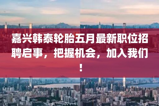 嘉興韓泰輪胎五月最新職位招聘啟事,把握機會,加入我們!