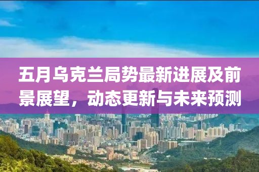 五月烏克蘭局勢最新進展及前景展望,動態更新與未來預測