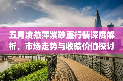 五月凌燕萍紫砂壺行情深度解析,市場(chǎng)走勢(shì)與收藏價(jià)值探討