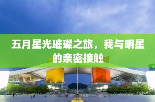 五月星光璀璨之旅,我與明星的親密接觸