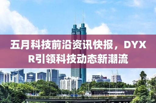 五月科技前沿資訊快報,DYXR引領科技動態新潮流