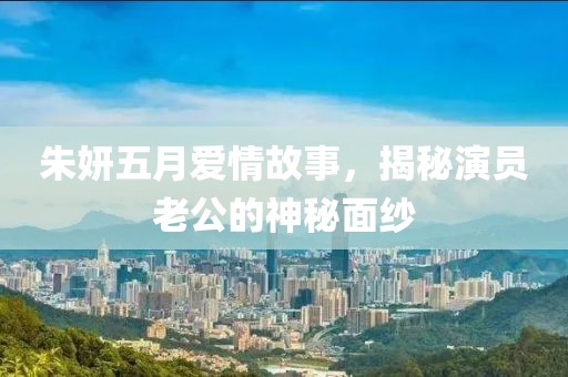 朱妍五月愛情故事,揭秘演員老公的神秘面紗