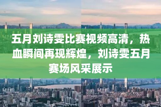 五月劉詩(shī)雯比賽視頻高清，熱血瞬間再現(xiàn)輝煌，劉詩(shī)雯五月賽場(chǎng)風(fēng)采展示