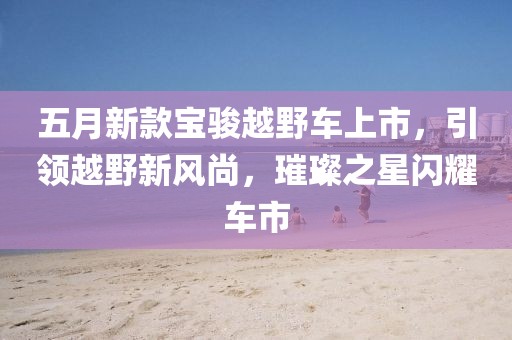 五月新款寶駿越野車上市,引領越野新風尚,璀璨之星閃耀車市
