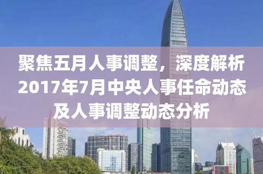 聚焦五月人事調整,深度解析2017年7月中央人事任命動態及人事調整動態分析