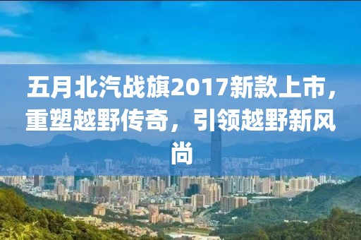 五月北汽戰旗2017新款上市,重塑越野傳奇,引領越野新風尚