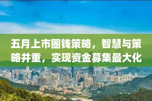 五月上市圈錢策略,智慧與策略并重,實現資金募集最大化