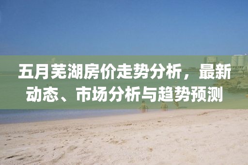 五月蕪湖房價走勢分析,最新動態、市場分析與趨勢預測