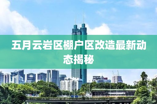 五月云巖區棚戶區改造最新動態揭秘
