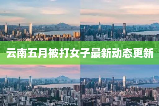 云南五月被打女子最新動態更新