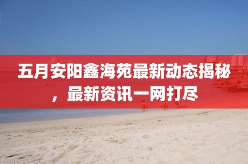 五月安陽鑫海苑最新動(dòng)態(tài)揭秘,最新資訊一網(wǎng)打盡
