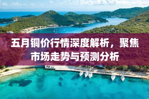五月銅價(jià)行情深度解析,聚焦市場走勢(shì)與預(yù)測(cè)分析