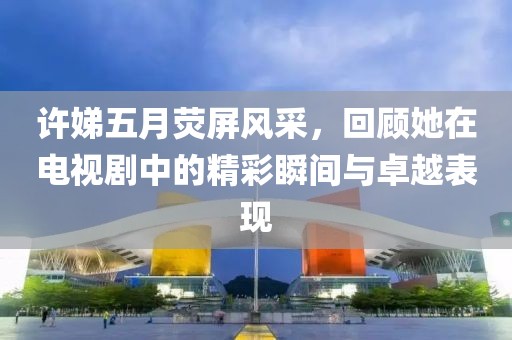 許娣五月熒屏風采，回顧她在電視劇中的精彩瞬間與卓越表現