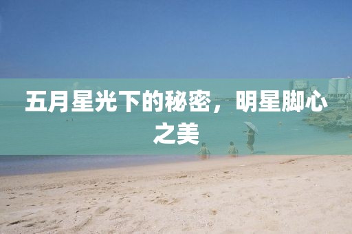 五月星光下的秘密，明星腳心之美