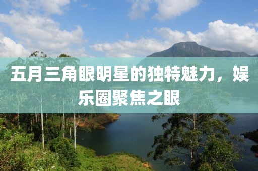 五月三角眼明星的獨特魅力，娛樂圈聚焦之眼