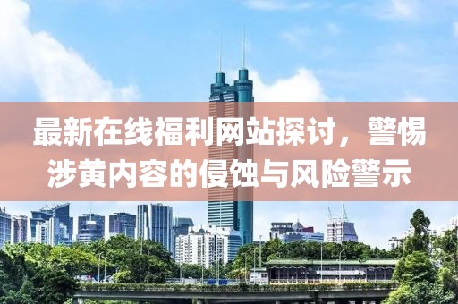 最新在線福利網站探討,警惕涉黃內容的侵蝕與風險警示