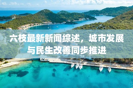 六枝最新新聞綜述,城市發(fā)展與民生改善同步推進