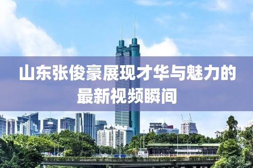 山東張俊豪展現才華與魅力的最新視頻瞬間