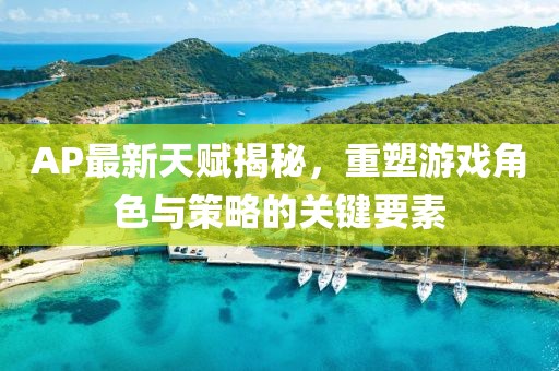AP最新天賦揭秘，重塑游戲角色與策略的關(guān)鍵要素