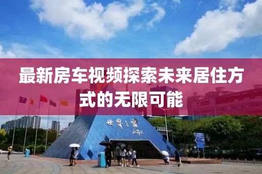 最新房車視頻探索未來(lái)居住方式的無(wú)限可能