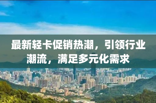 最新輕卡促銷熱潮,引領行業(yè)潮流,滿足多元化需求