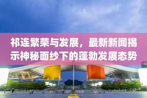 祁連繁榮與發展,最新新聞揭示神秘面紗下的蓬勃發展態勢