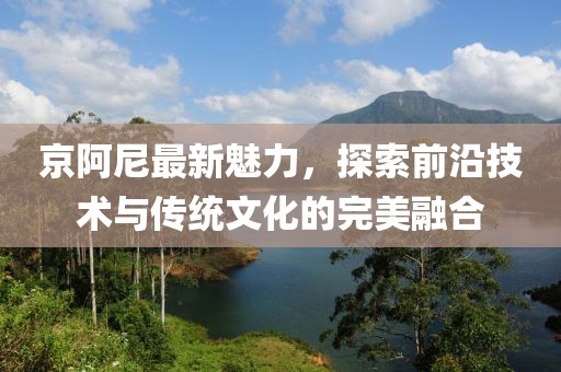 京阿尼最新魅力，探索前沿技術與傳統文化的完美融合