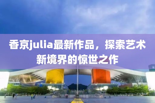 香京julia最新作品,探索藝術(shù)新境界的驚世之作