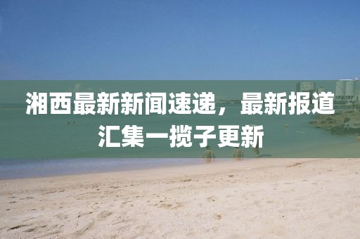 湘西最新新聞速遞，最新報道匯集一攬子更新