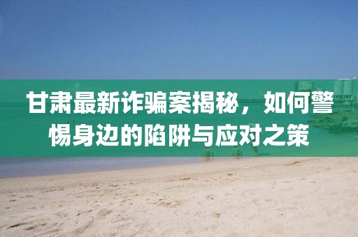 甘肅最新詐騙案揭秘，如何警惕身邊的陷阱與應對之策