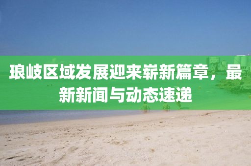 瑯岐區(qū)域發(fā)展迎來(lái)嶄新篇章,最新新聞與動(dòng)態(tài)速遞