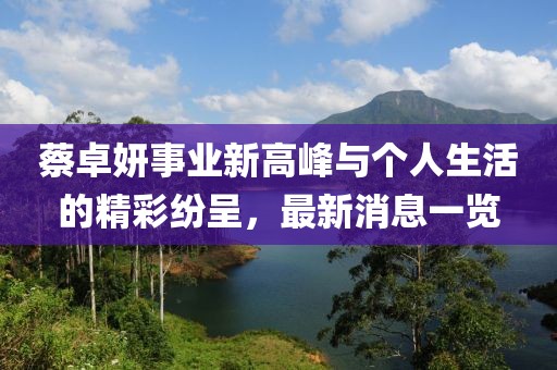 蔡卓妍事業(yè)新高峰與個(gè)人生活的精彩紛呈,最新消息一覽