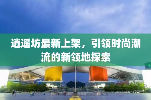 逍遙坊最新上架,引領時尚潮流的新領地探索