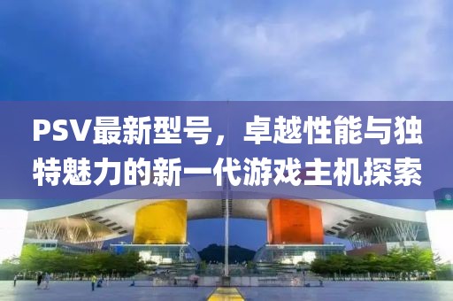 PSV最新型號,卓越性能與獨特魅力的新一代游戲主機探索