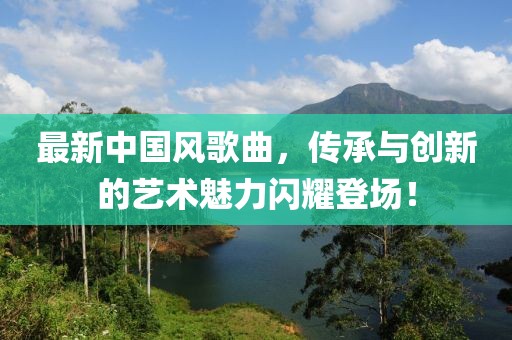 最新中國風歌曲,傳承與創新的藝術魅力閃耀登場!