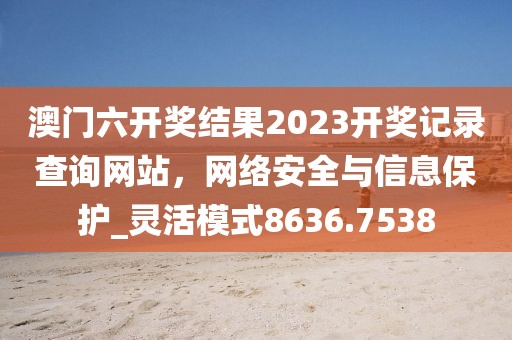 澳門六開獎結果2023開獎記錄查詢網站,網絡安全與信息保護_靈活模式8636.7538