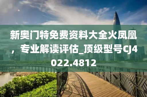 新奧門特免費資料大全火鳳凰，專業解讀評估_頂級型號CJ4022.4812